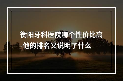 衡阳牙科医院哪个性价比高-他的排名又说明了什么