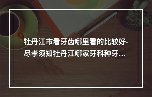 牡丹江市看牙齿哪里看的比较好-尽孝须知牡丹江哪家牙科种牙好些