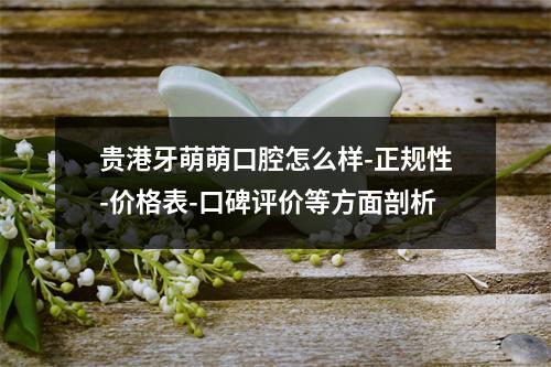 贵港牙萌萌口腔怎么样-正规性-价格表-口碑评价等方面剖析