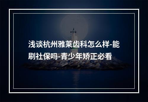 浅谈杭州雅莱齿科怎么样-能刷社保吗-青少年矫正必看