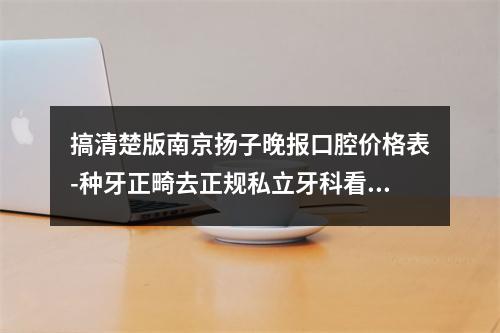 搞清楚版南京扬子晚报口腔价格表-种牙正畸去正规私立牙科看牙收费不贵不坑