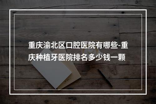 重庆渝北区口腔医院有哪些-重庆种植牙医院排名多少钱一颗