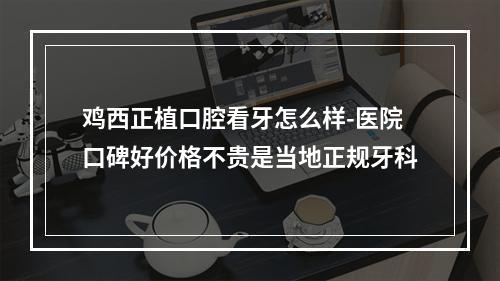 鸡西正植口腔看牙怎么样-医院口碑好价格不贵是当地正规牙科