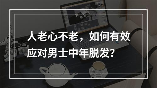 人老心不老，如何有效应对男士中年脱发？