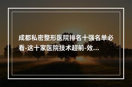 成都私密整形医院排名十强名单必看-这十家医院技术超前-效果惊艳-