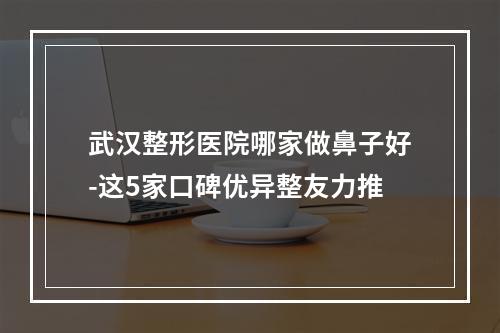 武汉整形医院哪家做鼻子好-这5家口碑优异整友力推