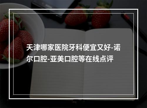 天津哪家医院牙科便宜又好-诺尔口腔-亚美口腔等在线点评