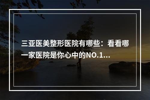 三亚医美整形医院有哪些：看看哪一家医院是你心中的NO.1-