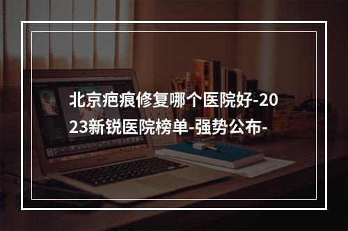 北京疤痕修复哪个医院好-2023新锐医院榜单-强势公布-