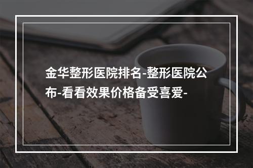 金华整形医院排名-整形医院公布-看看效果价格备受喜爱-