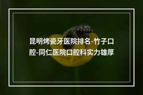 昆明烤瓷牙医院排名-竹子口腔-同仁医院口腔科实力雄厚