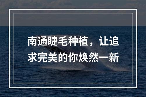 南通睫毛种植，让追求完美的你焕然一新