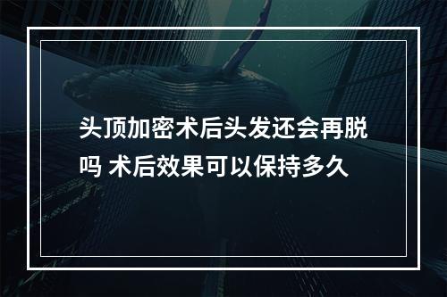 头顶加密术后头发还会再脱吗 术后效果可以保持多久