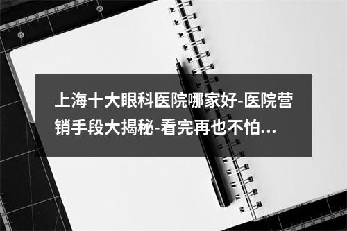 上海十大眼科医院哪家好-医院营销手段大揭秘-看完再也不怕被骗了