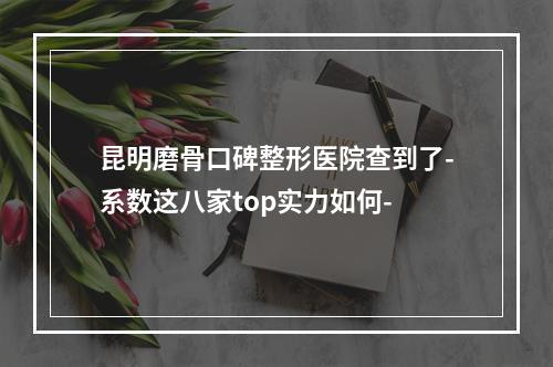 昆明磨骨口碑整形医院查到了-系数这八家top实力如何-