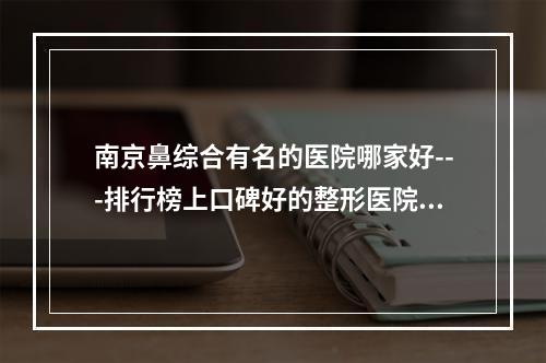 南京鼻综合有名的医院哪家好---排行榜上口碑好的整形医院推荐