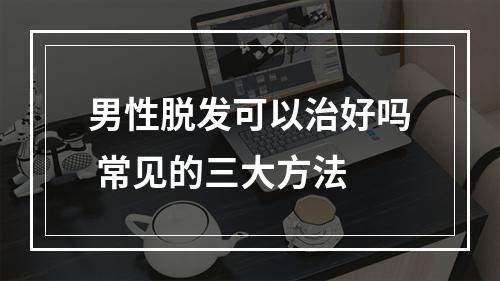 男性脱发可以治好吗 常见的三大方法