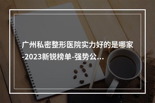 广州私密整形医院实力好的是哪家-2023新锐榜单-强势公布-