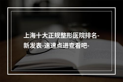 上海十大正规整形医院排名-新发表-速速点进查看吧-