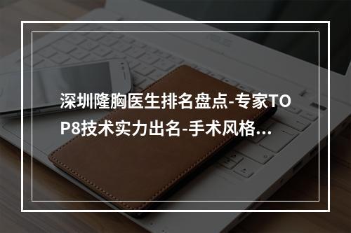 深圳隆胸医生排名盘点-专家TOP8技术实力出名-手术风格差异大不同