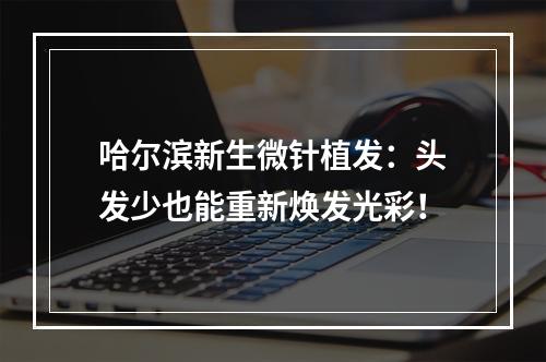 哈尔滨新生微针植发：头发少也能重新焕发光彩！