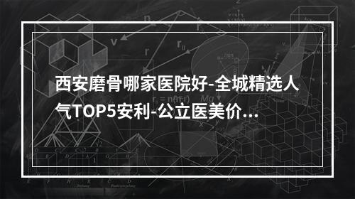 西安磨骨哪家医院好-全城精选人气TOP5安利-公立医美价格打头阵-