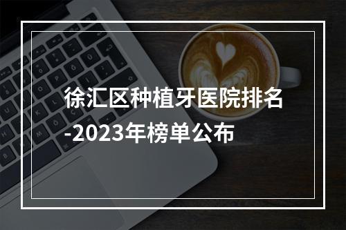 徐汇区种植牙医院排名-2023年榜单公布