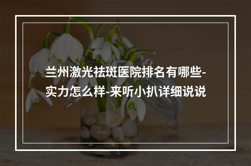 兰州激光祛斑医院排名有哪些-实力怎么样-来听小扒详细说说