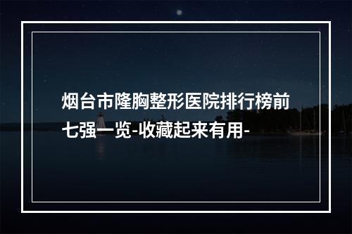 烟台市隆胸整形医院排行榜前七强一览-收藏起来有用-