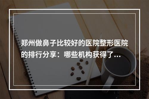 郑州做鼻子比较好的医院整形医院的排行分享：哪些机构获得了更高评价-