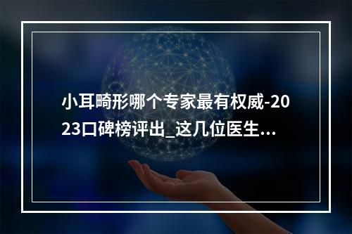 小耳畸形哪个专家最有权威-2023口碑榜评出_这几位医生荣登榜首