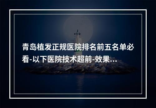 青岛植发正规医院排名前五名单必看-以下医院技术超前-效果惊艳-