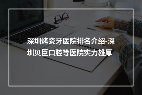 深圳烤瓷牙医院排名介绍-深圳贝臣口腔等医院实力雄厚