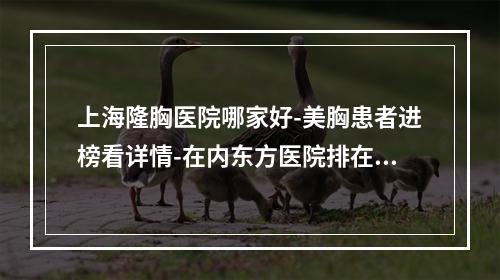 上海隆胸医院哪家好-美胸患者进榜看详情-在内东方医院排在前