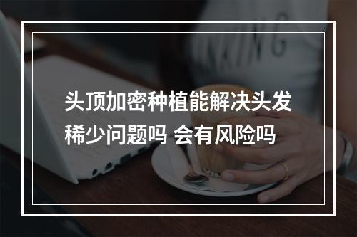 头顶加密种植能解决头发稀少问题吗 会有风险吗