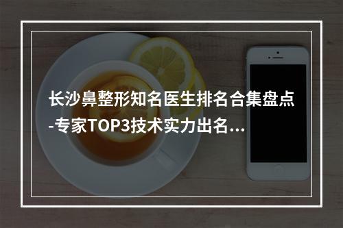 长沙鼻整形知名医生排名合集盘点-专家TOP3技术实力出名-手术风格差异大不同