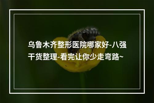 乌鲁木齐整形医院哪家好-八强干货整理-看完让你少走弯路~