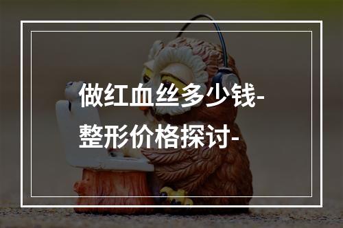 做红血丝多少钱-整形价格探讨-