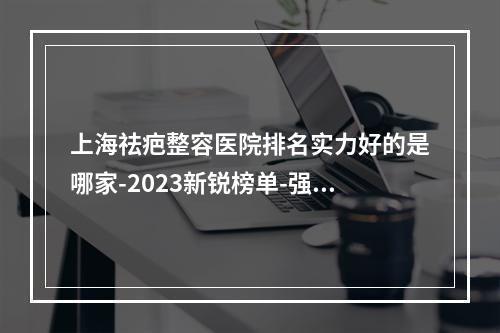 上海祛疤整容医院排名实力好的是哪家-2023新锐榜单-强势公布-