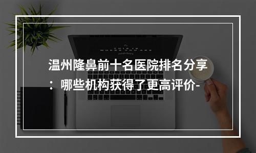 温州隆鼻前十名医院排名分享：哪些机构获得了更高评价-