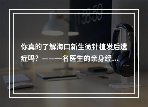 你真的了解海口新生微针植发后遗症吗？——一名医生的亲身经历