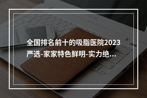 全国排名前十的吸脂医院2023严选-家家特色鲜明-实力绝-