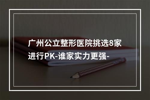 广州公立整形医院挑选8家进行PK-谁家实力更强-