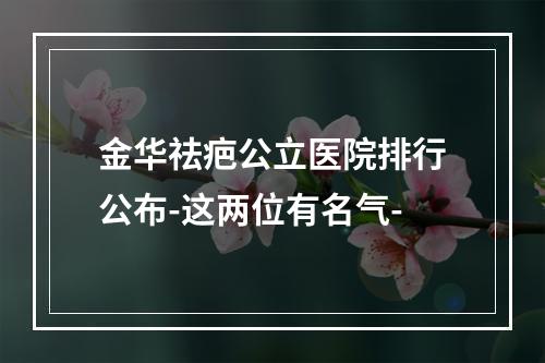 金华祛疤公立医院排行公布-这两位有名气-