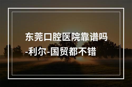 东莞口腔医院靠谱吗-利尔-国贸都不错