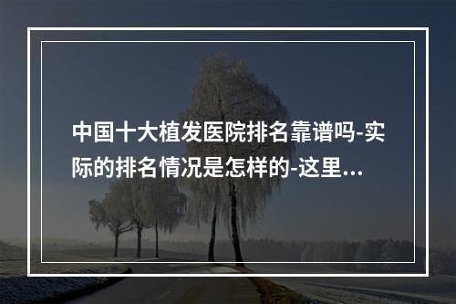 中国十大植发医院排名靠谱吗-实际的排名情况是怎样的-这里为你揭秘