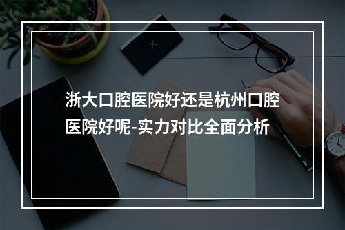 浙大口腔医院好还是杭州口腔医院好呢-实力对比全面分析