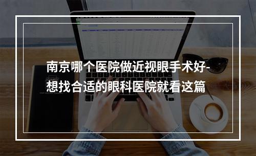 南京哪个医院做近视眼手术好-想找合适的眼科医院就看这篇