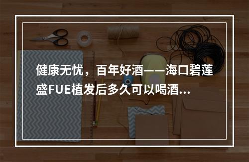 健康无忧，百年好酒——海口碧莲盛FUE植发后多久可以喝酒？