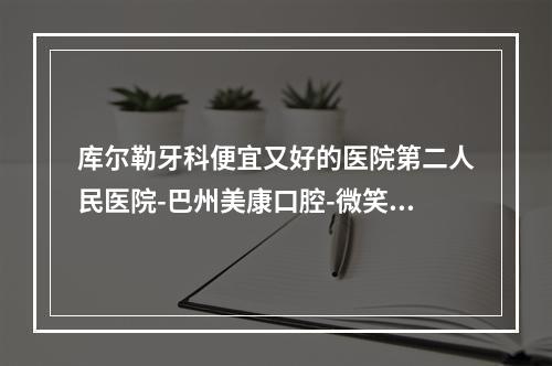 库尔勒牙科便宜又好的医院第二人民医院-巴州美康口腔-微笑天使口腔等基本资料介绍-